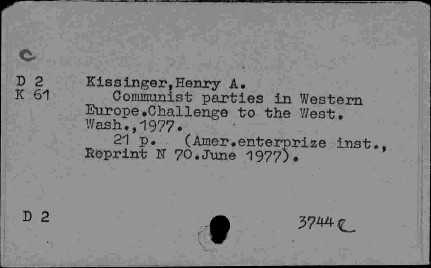 ﻿D 2
K 61
Kissinger,Henry A.
Communist parties in Western Europe.Challenge to the West. Wash.,1977.
21 p. (Amer.enterprize inst., Reprint N 70.June 1977).
D 2
37^-C.